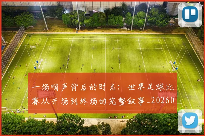 一场哨声背后的时光：世界足球比赛从开场到终场的完整叙事_20260608195217