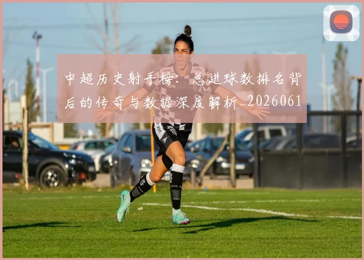 中超历史射手榜：总进球数排名背后的传奇与数据深度解析_20260610190349