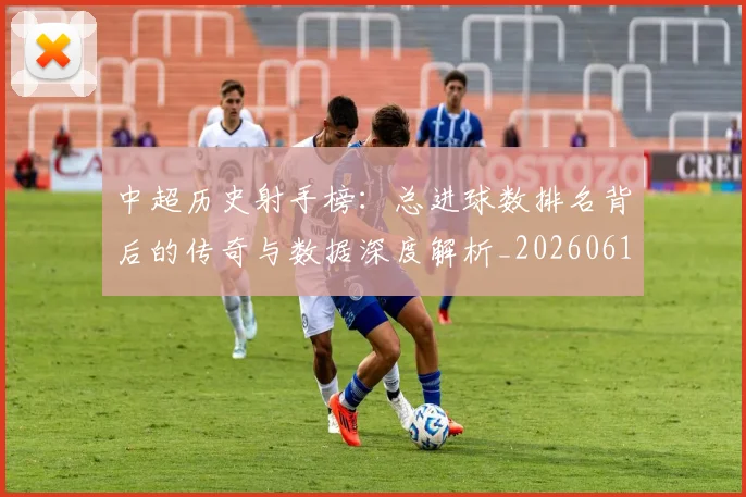 中超历史射手榜：总进球数排名背后的传奇与数据深度解析_20260610190349