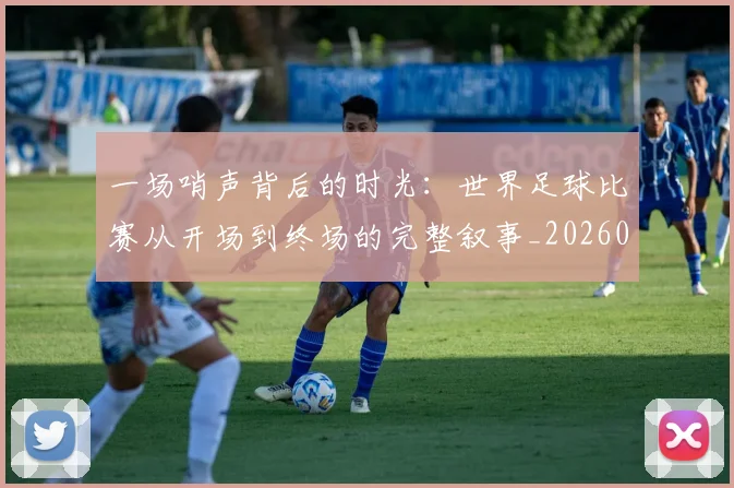 一场哨声背后的时光：世界足球比赛从开场到终场的完整叙事_20260608195217